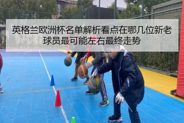 英格兰欧洲杯名单解析看点在哪几位新老球员最可能左右最终走势 | kaiyun
